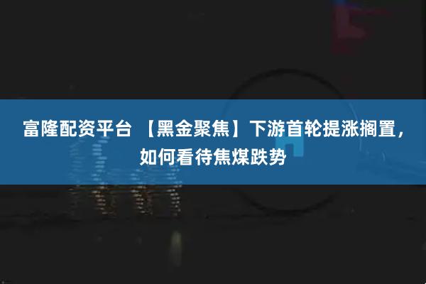 富隆配资平台 【黑金聚焦】下游首轮提涨搁置，如何看待焦煤跌势