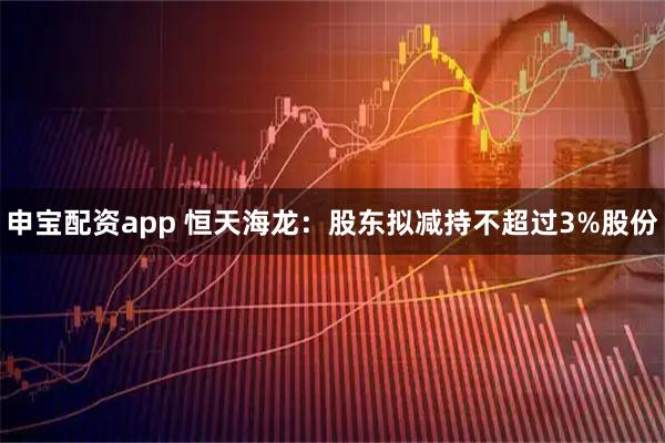 申宝配资app 恒天海龙：股东拟减持不超过3%股份
