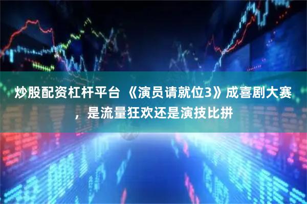 炒股配资杠杆平台 《演员请就位3》成喜剧大赛，是流量狂欢还是演技比拼