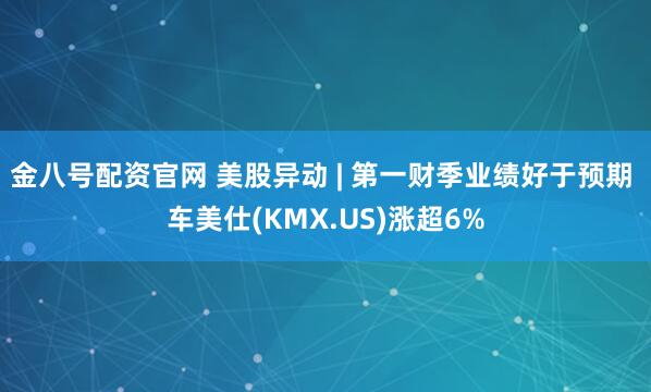 金八号配资官网 美股异动 | 第一财季业绩好于预期 车美仕(KMX.US)涨超6%