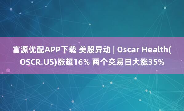 富源优配APP下载 美股异动 | Oscar Health(OSCR.US)涨超16% 两个交易日大涨35%