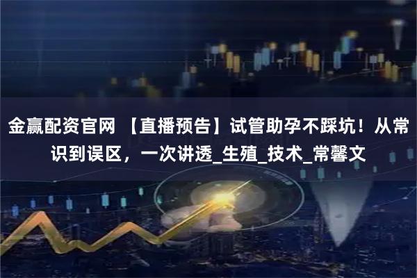 金赢配资官网 【直播预告】试管助孕不踩坑！从常识到误区，一次讲透_生殖_技术_常馨文