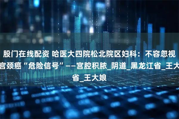 股门在线配资 哈医大四院松北院区妇科：不容忽视的宫颈癌“危险信号”——宫腔积脓_阴道_黑龙江省_王大娘