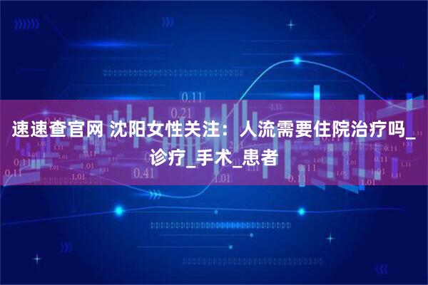 速速查官网 沈阳女性关注：人流需要住院治疗吗_诊疗_手术_患者