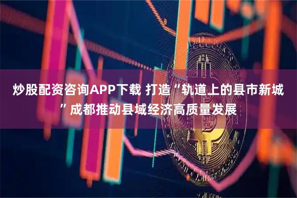 炒股配资咨询APP下载 打造“轨道上的县市新城”成都推动县域经济高质量发展