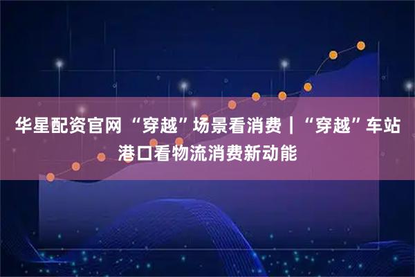 华星配资官网 “穿越”场景看消费｜“穿越”车站港口看物流消费新动能