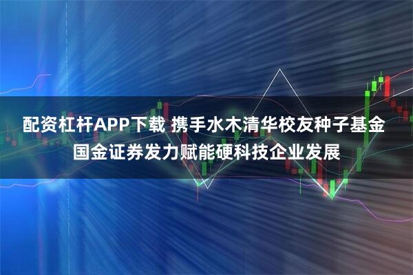 配资杠杆APP下载 携手水木清华校友种子基金 国金证券发力赋能硬科技企业发展