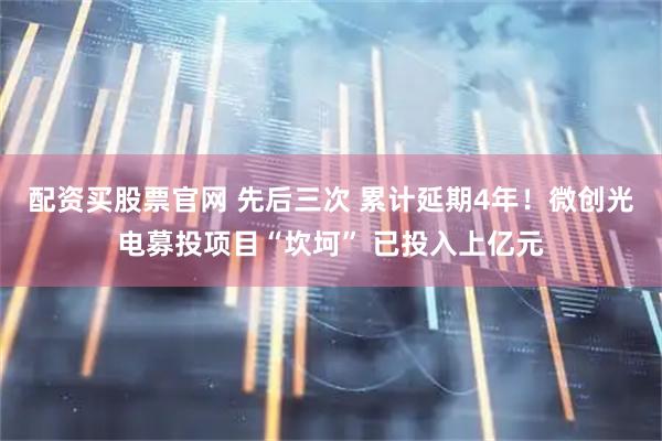配资买股票官网 先后三次 累计延期4年！微创光电募投项目“坎坷” 已投入上亿元