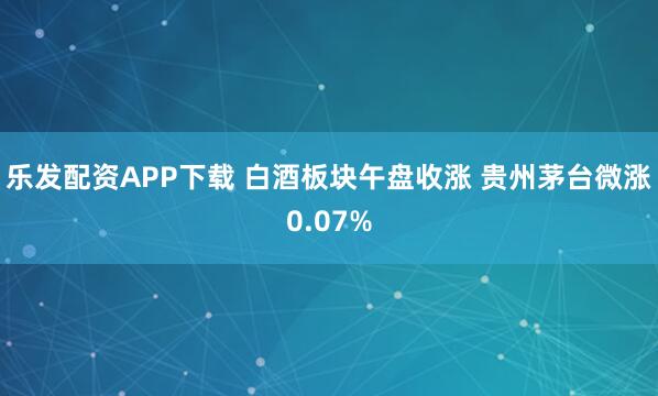 乐发配资APP下载 白酒板块午盘收涨 贵州茅台微涨0.07%