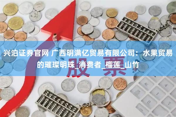 兴泊证券官网 广西明满亿贸易有限公司：水果贸易的璀璨明珠_消费者_榴莲_山竹