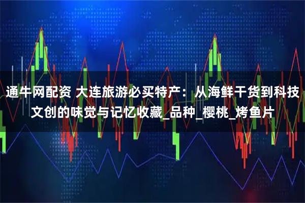 通牛网配资 大连旅游必买特产：从海鲜干货到科技文创的味觉与记忆收藏_品种_樱桃_烤鱼片