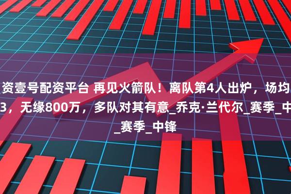 资壹号配资平台 再见火箭队！离队第4人出炉，场均4+3，无缘800万，多队对其有意_乔克·兰代尔_赛季_中锋