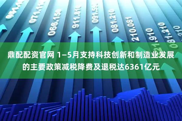 鼎配配资官网 1—5月支持科技创新和制造业发展的主要政策减税降费及退税达6361亿元