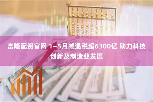 富隆配资官网 1—5月减退税超6300亿 助力科技创新及制造业发展
