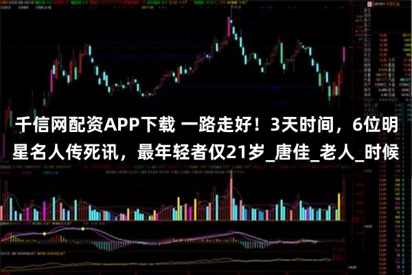 千信网配资APP下载 一路走好！3天时间，6位明星名人传死讯，最年轻者仅21岁_唐佳_老人_时候