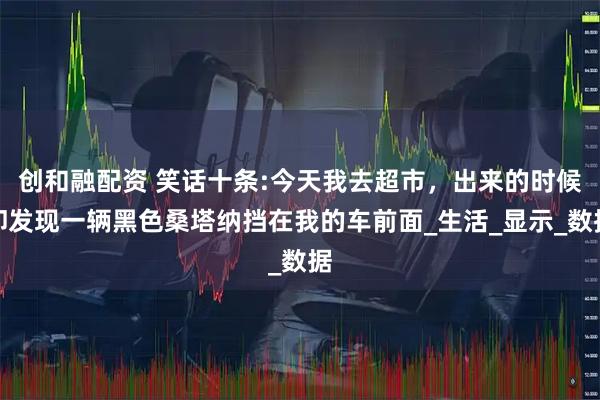 创和融配资 笑话十条:今天我去超市，出来的时候却发现一辆黑色桑塔纳挡在我的车前面_生活_显示_数据