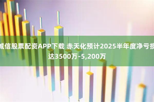 诚信股票配资APP下载 赤天化预计2025半年度净亏损达3500万-5,200万