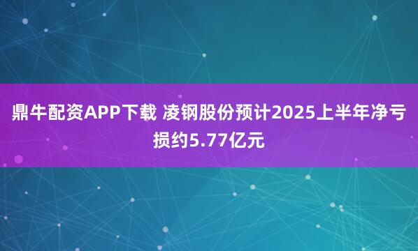 鼎牛配资APP下载 凌钢股份预计2025上半年净亏损约5.77亿元