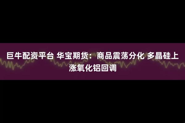 巨牛配资平台 华宝期货：商品震荡分化 多晶硅上涨氧化铝回调