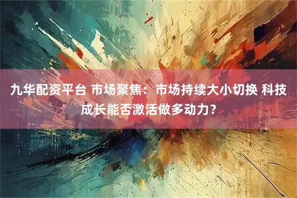 九华配资平台 市场聚焦：市场持续大小切换 科技成长能否激活做多动力？