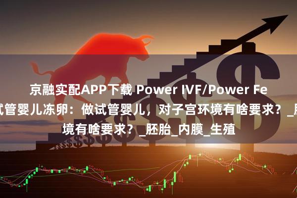 京融实配APP下载 Power IVF/Power Fertility 墨西哥试管婴儿冻卵：做试管婴儿，对子宫环境有啥要求？_胚胎_内膜_生殖