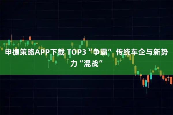 申捷策略APP下载 TOP3“争霸” 传统车企与新势力“混战”
