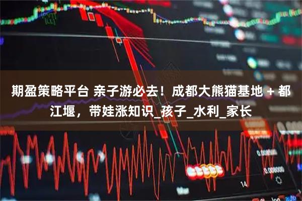 期盈策略平台 亲子游必去！成都大熊猫基地 + 都江堰，带娃涨知识_孩子_水利_家长