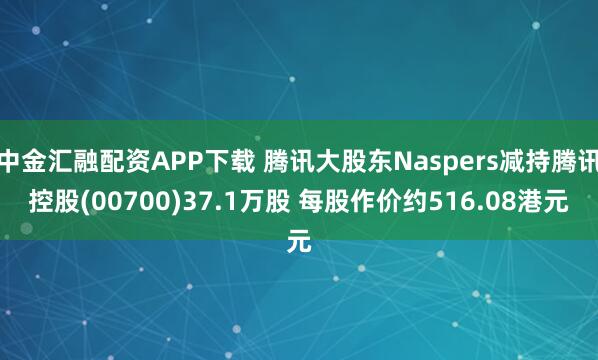 中金汇融配资APP下载 腾讯大股东Naspers减持腾讯控股(00700)37.1万股 每股作价约516.08港元