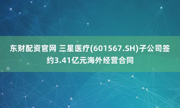 东财配资官网 三星医疗(601567.SH)子公司签约3.41亿元海外经营合同