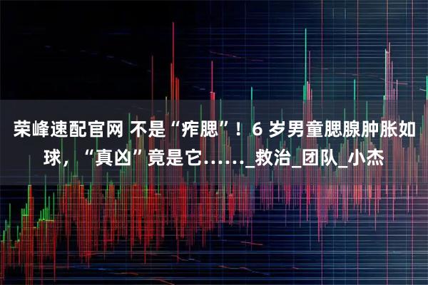 荣峰速配官网 不是“痄腮”！6 岁男童腮腺肿胀如球，“真凶”竟是它……_救治_团队_小杰