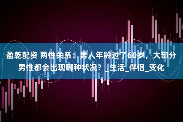 盈乾配资 两性关系：男人年龄过了60岁，大部分男性都会出现哪种状况？_生活_伴侣_变化