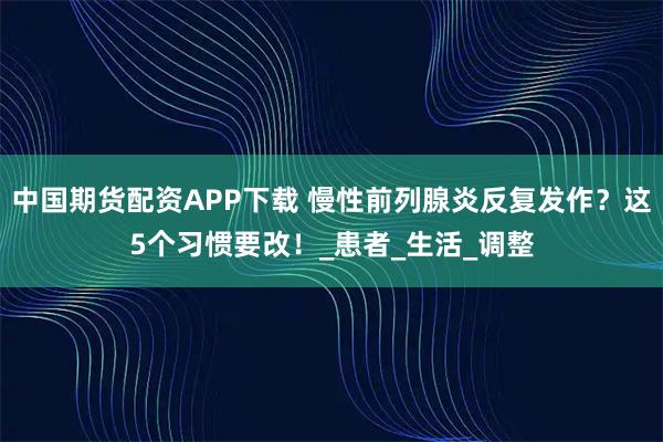 中国期货配资APP下载 慢性前列腺炎反复发作？这5个习惯要改！_患者_生活_调整