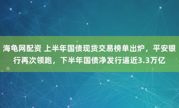 海龟网配资 上半年国债现货交易榜单出炉，平安银行再次领跑，下半年国债净发行逼近3.3万亿