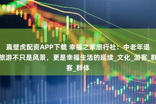 赢壁虎配资APP下载 幸福之家旅行社：中老年退休旅游不只是风景，更是幸福生活的延续_文化_游客_群体