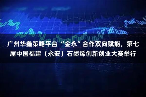 广州华鑫策略平台 “金永”合作双向赋能，第七届中国福建（永安）石墨烯创新创业大赛举行