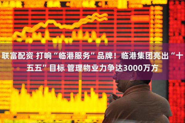 联富配资 打响“临港服务”品牌！临港集团亮出“十五五”目标 管理物业力争达3000万方