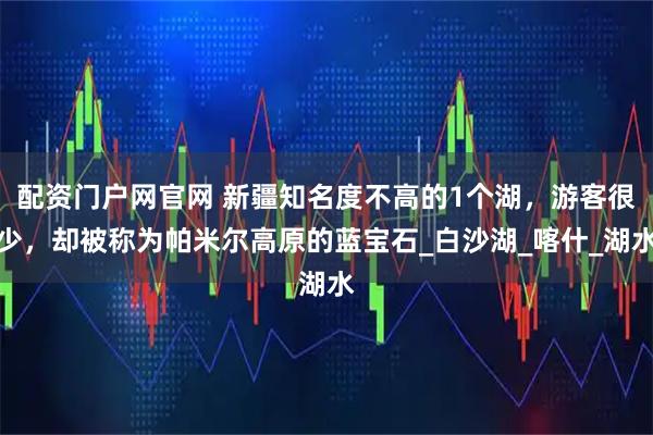 配资门户网官网 新疆知名度不高的1个湖，游客很少，却被称为帕米尔高原的蓝宝石_白沙湖_喀什_湖水
