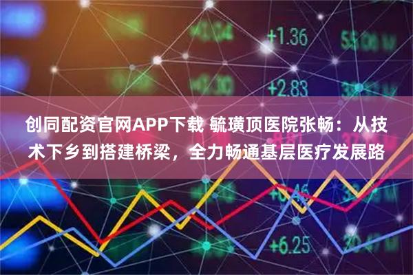 创同配资官网APP下载 毓璜顶医院张畅：从技术下乡到搭建桥梁，全力畅通基层医疗发展路