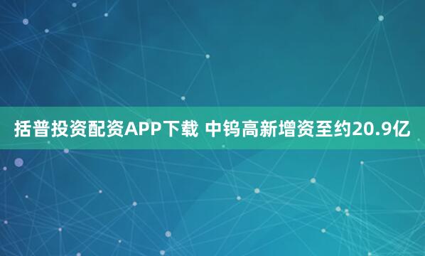 括普投资配资APP下载 中钨高新增资至约20.9亿
