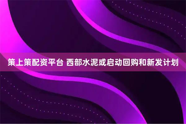 策上策配资平台 西部水泥或启动回购和新发计划