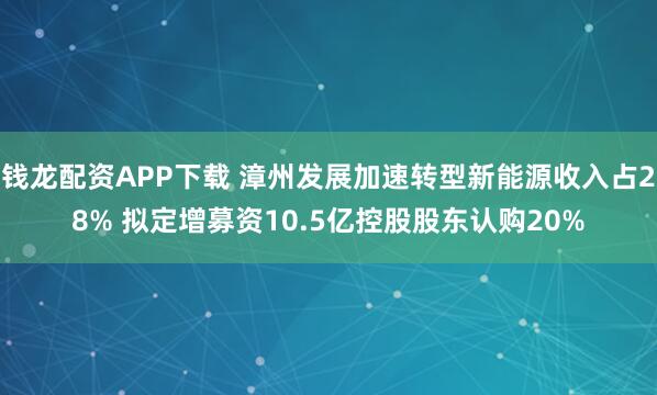 钱龙配资APP下载 漳州发展加速转型新能源收入占28% 拟定增募资10.5亿控股股东认购20%
