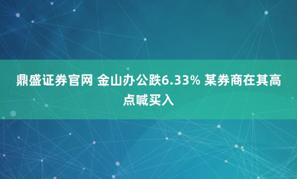 鼎盛证券官网 金山办公跌6.33% 某券商在其高点喊买入