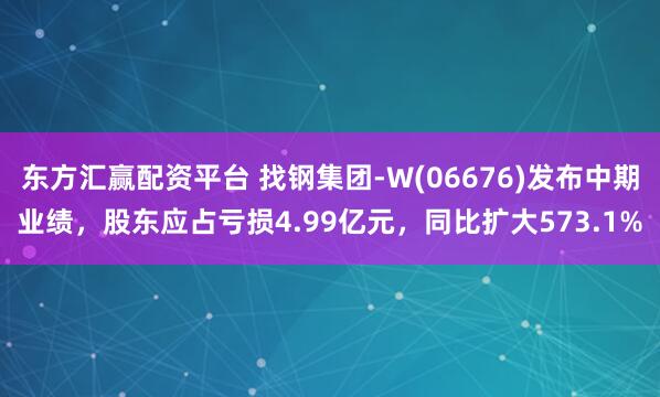 东方汇赢配资平台 找钢集团-W(06676)发布中期业绩，股东应占亏损4.99亿元，同比扩大573.1%