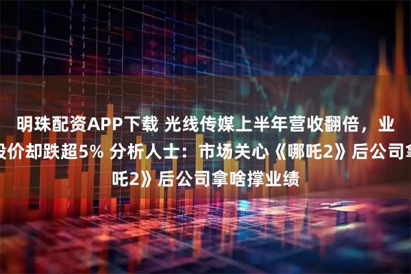 明珠配资APP下载 光线传媒上半年营收翻倍，业绩公布后股价却跌超5% 分析人士：市场关心《哪吒2》后公司拿啥撑业绩