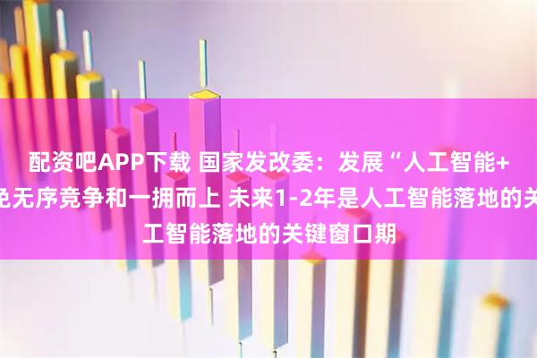 配资吧APP下载 国家发改委：发展“人工智能+”坚决避免无序竞争和一拥而上 未来1-2年是人工智能落地的关键窗口期