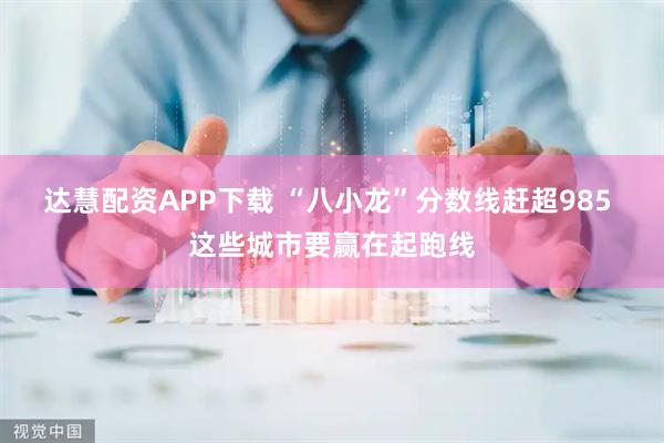 达慧配资APP下载 “八小龙”分数线赶超985 这些城市要赢在起跑线