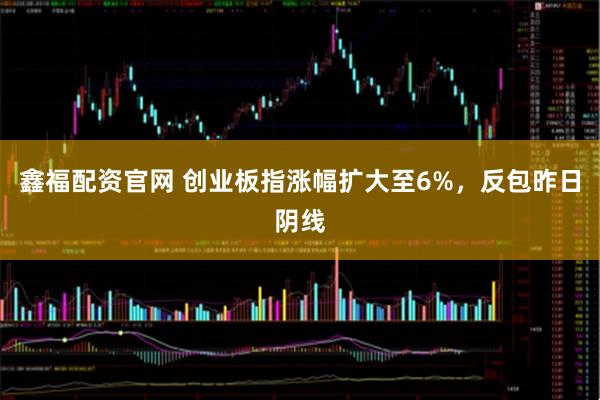 鑫福配资官网 创业板指涨幅扩大至6%，反包昨日阴线