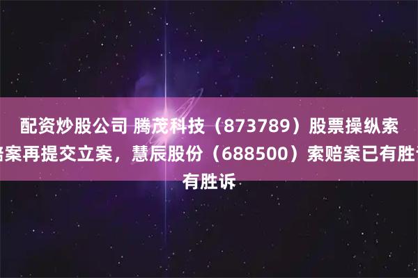 配资炒股公司 腾茂科技（873789）股票操纵索赔案再提交立案，慧辰股份（688500）索赔案已有胜诉
