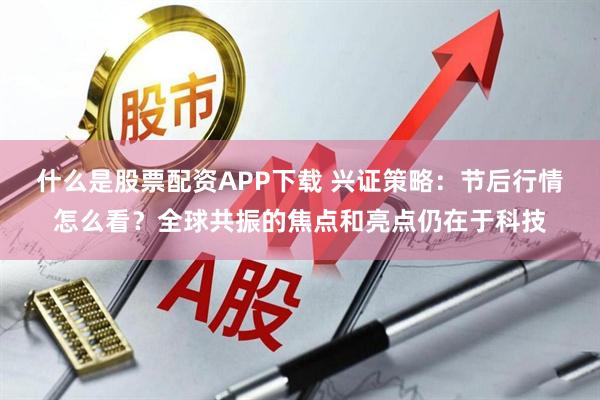 什么是股票配资APP下载 兴证策略：节后行情怎么看？全球共振的焦点和亮点仍在于科技