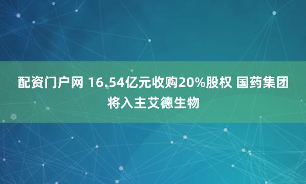 配资门户网 16.54亿元收购20%股权 国药集团将入主艾德生物